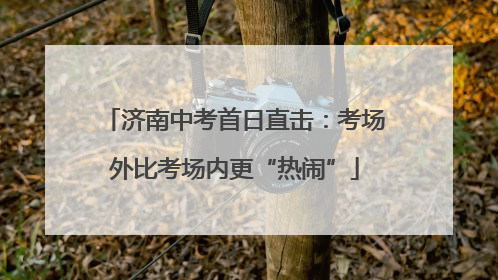 济南中考首日直击：考场外比考场内更“热闹”