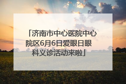济南市中心医院中心院区6月6日爱眼日眼科义诊活动来啦