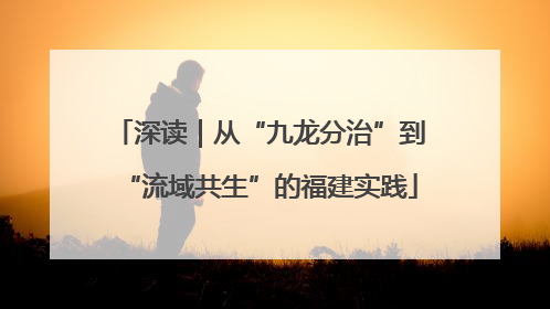 深读｜从“九龙分治”到“流域共生”的福建实践