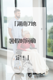 湖南7地暑假时间确定！