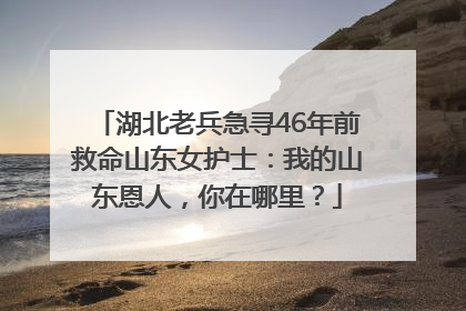 湖北老兵急寻46年前救命山东女护士：我的山东恩人，你在哪里？