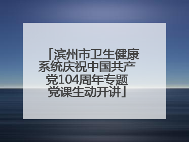 滨州市卫生健康系统庆祝中国共产党104周年专题党课生动开讲
