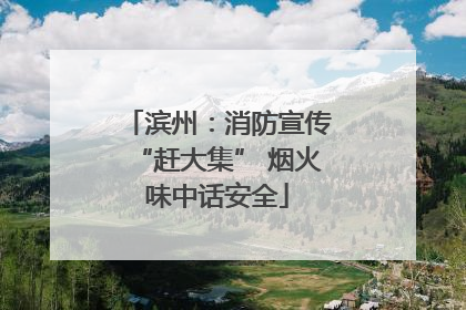 滨州：消防宣传“赶大集” 烟火味中话安全