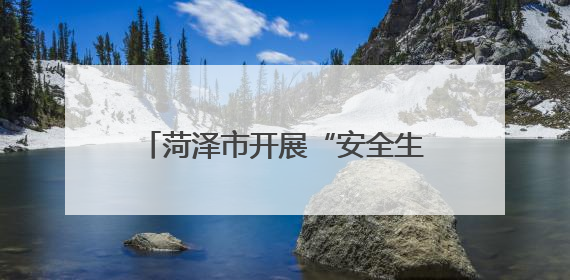 菏泽市开展“安全生产月”系列活动，有特色、聚合力、掀热潮