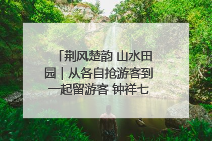 荆风楚韵 山水田园｜从各自抢游客到一起留游客 钟祥七村抱团解了“乡愁”添了“乡酬”