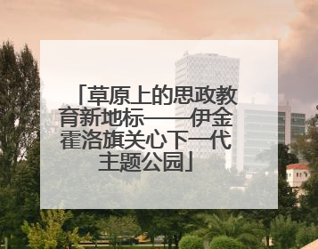 草原上的思政教育新地标——伊金霍洛旗关心下一代主题公园