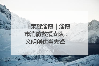 荣耀淄博｜淄博市消防救援支队：文明创建当先锋 蓝焰映红建新功