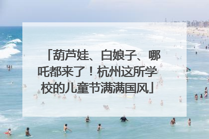 葫芦娃、白娘子、哪吒都来了！杭州这所学校的儿童节满满国风
