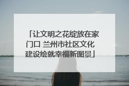 让文明之花绽放在家门口 兰州市社区文化建设绘就幸福新图景
