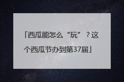 西瓜能怎么“玩”？这个西瓜节办到第37届