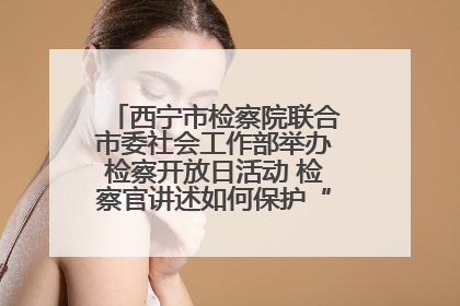 西宁市检察院联合市委社会工作部举办检察开放日活动 检察官讲述如何保护“少年的你”