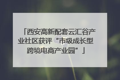 西安高新配套云汇谷产业社区获评“市级成长型跨境电商产业园”