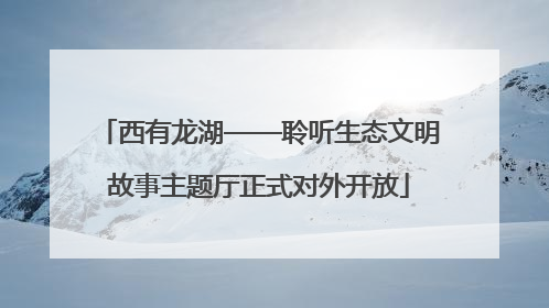 西有龙湖——聆听生态文明故事主题厅正式对外开放