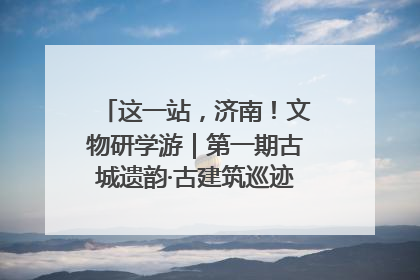 这一站，济南！文物研学游｜第一期古城遗韵·古建筑巡迹之旅圆满结束