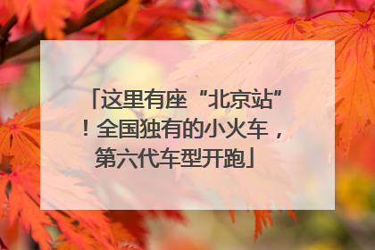 这里有座“北京站”！全国独有的小火车，第六代车型开跑