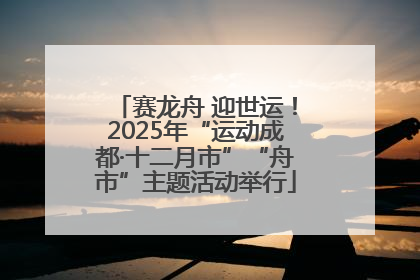赛龙舟 迎世运！2025年“运动成都·十二月市”“舟市”主题活动举行