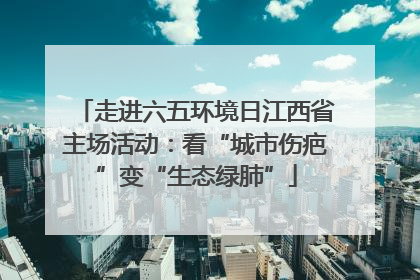 走进六五环境日江西省主场活动：看“城市伤疤”变“生态绿肺”