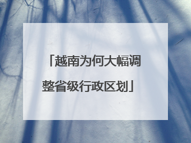 越南为何大幅调整省级行政区划