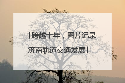 跨越十年，图片记录济南轨道交通发展
