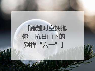 跨越时空拥抱你—抗日山下的别样“六一”