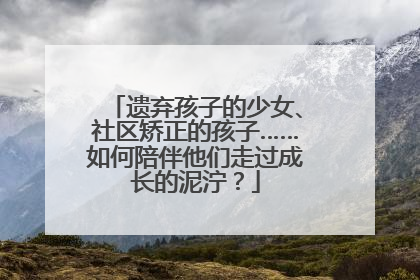 遗弃孩子的少女、社区矫正的孩子……如何陪伴他们走过成长的泥泞？