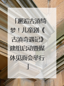 邂逅古滇绮梦！儿童剧《古滇奇遇记》建组启动暨媒体见面会举行