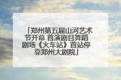 郑州第五届山河艺术节开幕 首演剧目舞蹈剧场《火车站》首站停靠郑州大剧院