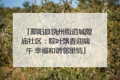 鄱阳县饶州街道城隍庙社区：粽叶飘香迎端午 幸福和谐邻里情