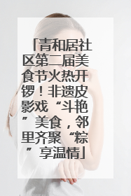青和居社区第二届美食节火热开锣！非遗皮影戏“斗艳”美食，邻里齐聚“粽”享温情