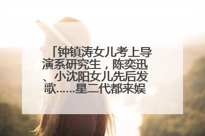 钟镇涛女儿考上导演系研究生，陈奕迅、小沈阳女儿先后发歌……星二代都来娱乐圈上班了