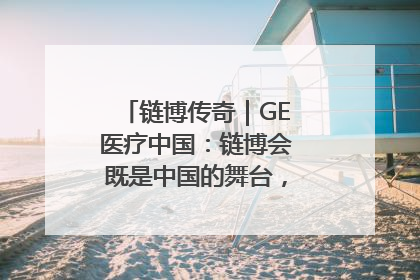 链博传奇｜GE医疗中国：链博会既是中国的舞台，也是世界的橱窗