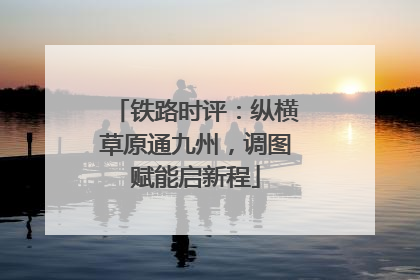 铁路时评：纵横草原通九州，调图赋能启新程