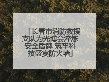 长春市消防救援支队为光博会淬炼安全盾牌 筑牢科技盛宴防火墙