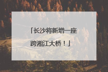 长沙将新增一座跨湘江大桥！