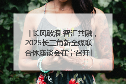 长风破浪 智汇共融，2025长三角新全媒联合体座谈会在宁召开