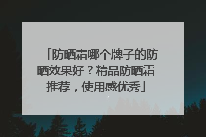 防晒霜哪个牌子的防晒效果好？精品防晒霜推荐，使用感优秀