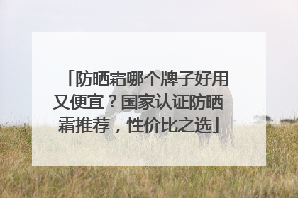 防晒霜哪个牌子好用又便宜？国家认证防晒霜推荐，性价比之选