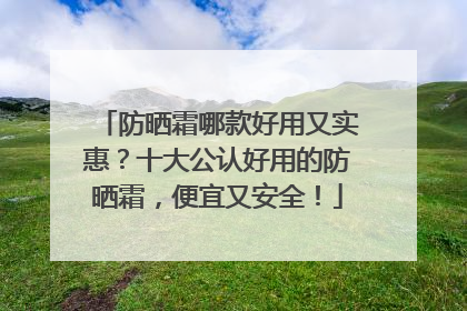 防晒霜哪款好用又实惠？十大公认好用的防晒霜，便宜又安全！