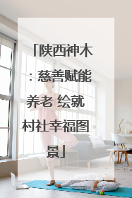 陕西神木：慈善赋能养老 绘就村社幸福图景