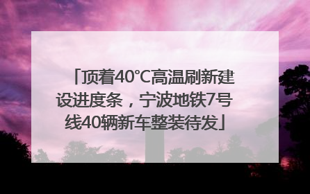 顶着40℃高温刷新建设进度条，宁波地铁7号线40辆新车整装待发