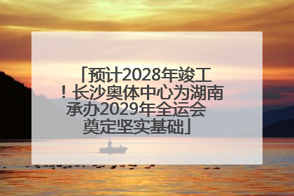 预计2028年竣工！长沙奥体中心为湖南承办2029年全运会奠定坚实基础