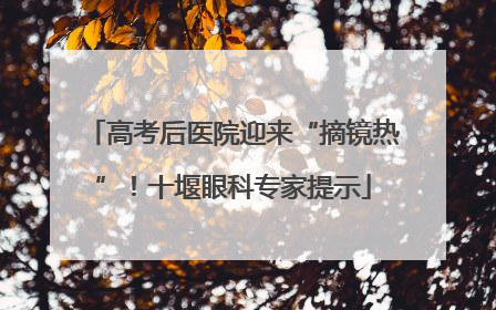 高考后医院迎来“摘镜热”！十堰眼科专家提示