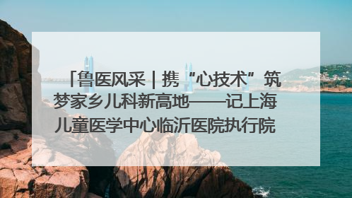 鲁医风采｜携“心技术”筑梦家乡儿科新高地——记上海儿童医学中心临沂医院执行院长、副主任医师孙琦