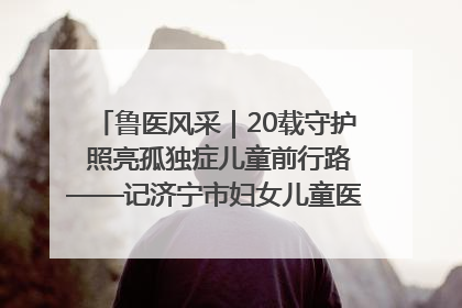 鲁医风采｜20载守护 照亮孤独症儿童前行路——记济宁市妇女儿童医院儿童康复中心主任、副主任技师赵淑珍