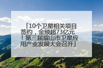 10个卫星相关项目签约，金额超73亿元！第三届眉山市卫星应用产业发展大会召开