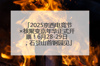 2025京西电竞节×核聚变嘉年华正式开票！6月28-29日，石景山首钢园见
