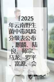2025年云南野生菌中毒风险分级表公布，麒麟、陆良、师宗、马龙、罗平、富源、会泽、沾益、宣威中风险！