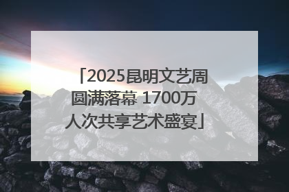 2025昆明文艺周圆满落幕 1700万人次共享艺术盛宴