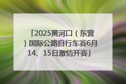 2025黄河口（东营）国际公路自行车赛6月14、15日激情开赛