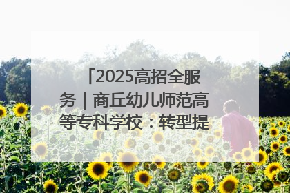 2025高招全服务｜商丘幼儿师范高等专科学校：转型提质谋发展 全力推进高水平综合性应用型高等专科学校建设